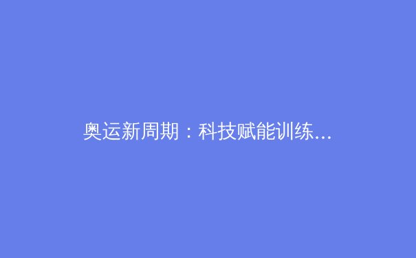 奥运新周期：科技赋能训练革命，中国军团如何突破极限？