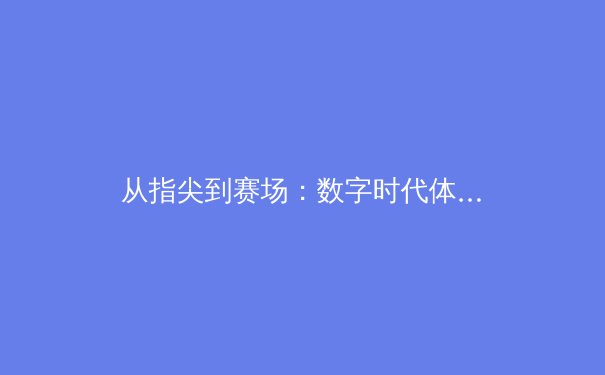 从指尖到赛场：数字时代体育新闻的传播革命与竞技精神重塑 - 2