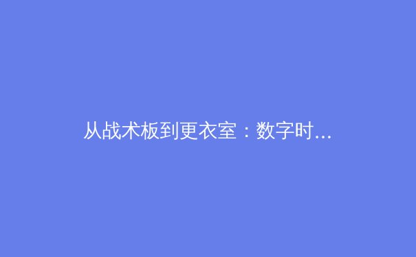 从战术板到更衣室：数字时代下体育新闻报道的范式转移与伦理挑战 - 3